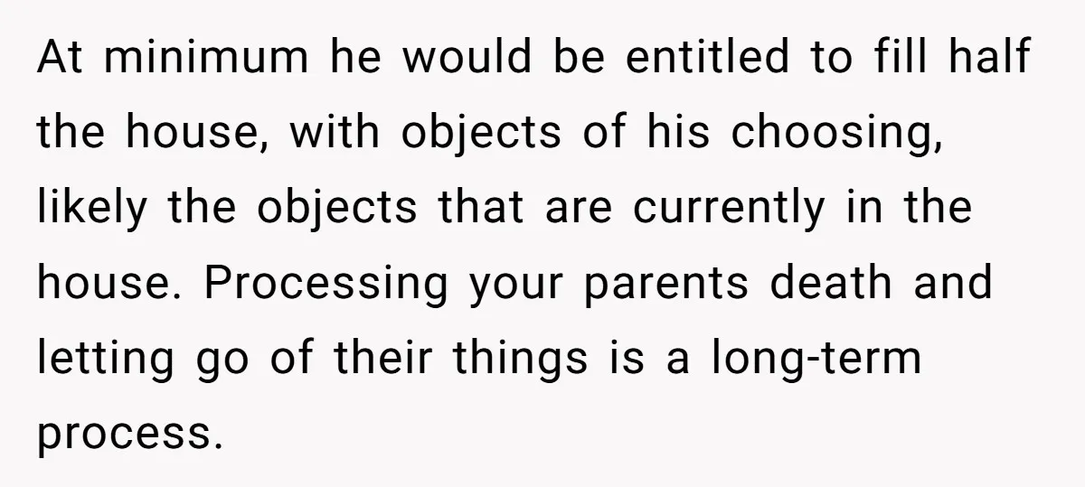 At minimum he would be entitled to fill half the house, with objects of his choosing, likely the objects that are currently in the house. Processing your parents death and...