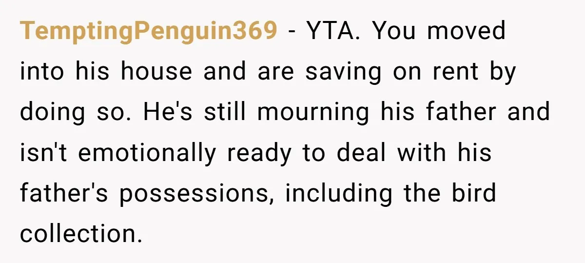 TemptingPenguin369 − YTA. You moved into his house and are saving on rent by doing so. He's still mourning his father and isn't emotionally ready to deal with his father's...