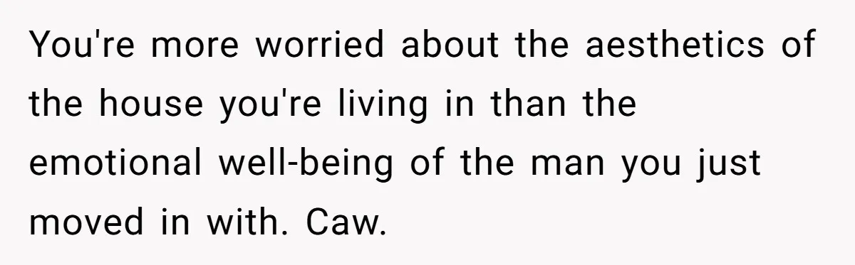 You're more worried about the aesthetics of the house you're living in than the emotional well-being of the man you just moved in with. Caw.