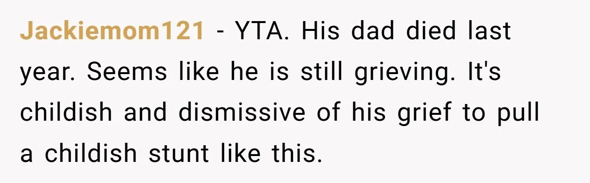 Jackiemom121 − YTA. His dad died last year. Seems like he is still grieving. It's childish and dismissive of his grief to pull a childish stunt like this.
