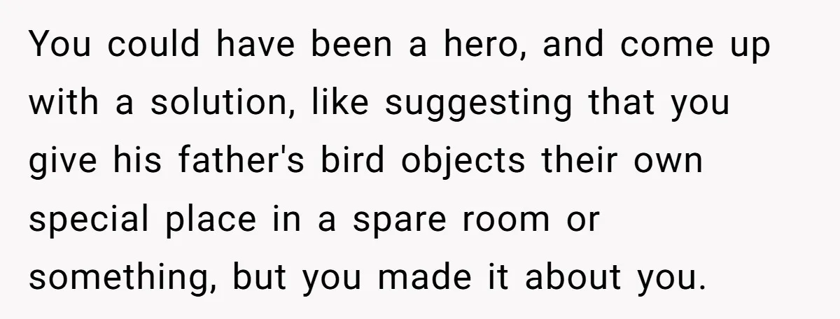 You could have been a hero, and come up with a solution, like suggesting that you give his father's bird objects their own special place in a spare room or...