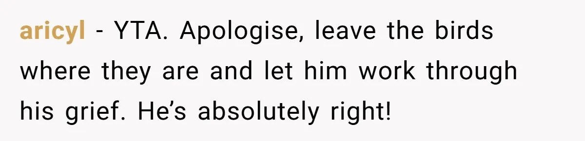 aricyl − YTA. Apologise, leave the birds where they are and let him work through his grief. He’s absolutely right!