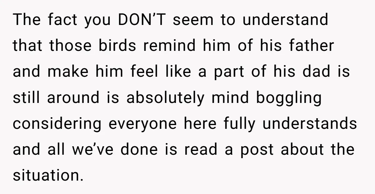 The fact you DON’T seem to understand that those birds remind him of his father and make him feel like a part of his dad is still around is absolutely...