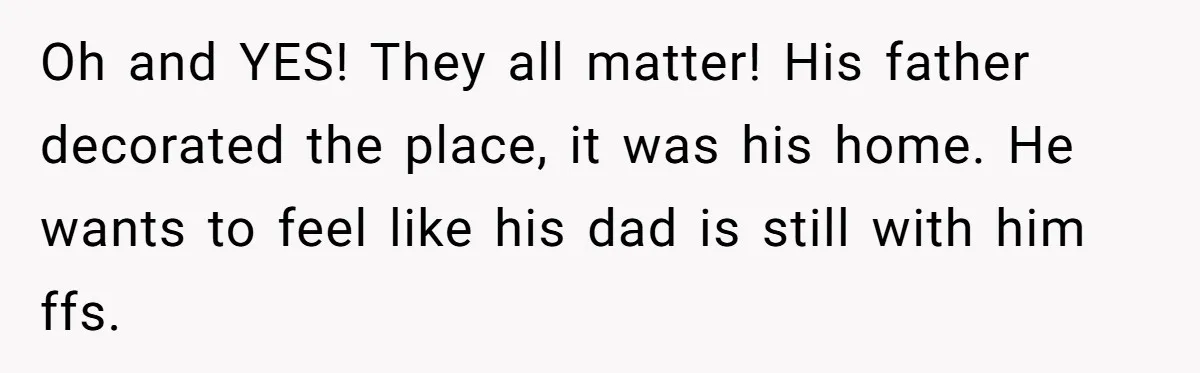 Oh and YES! They all matter! His father decorated the place, it was his home. He wants to feel like his dad is still with him ffs.