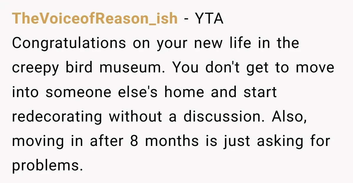 TheVoiceofReason_ish − YTA Congratulations on your new life in the creepy bird museum. You don't get to move into someone else's home and start redecorating without a discussion. Also, moving...