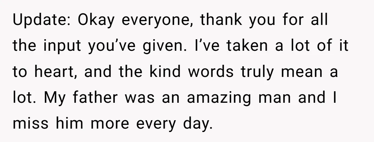 Update: Okay everyone, thank you for all the input you’ve given. I’ve taken a lot of it to heart, and the kind words truly mean a lot. My father was...