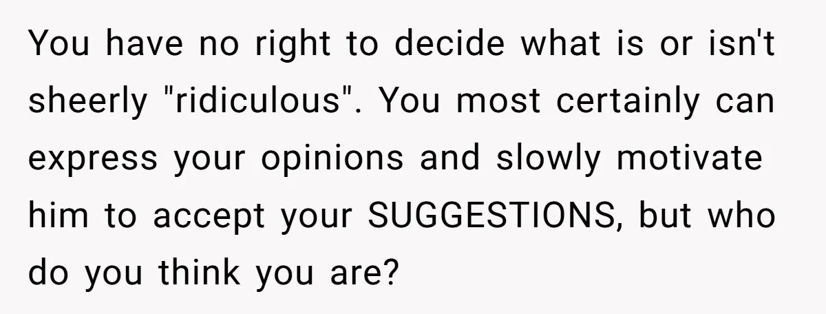 You have no right to decide what is or isn't sheerly "ridiculous". You most certainly can express your opinions and slowly motivate him to accept your SUGGESTIONS, but who do...