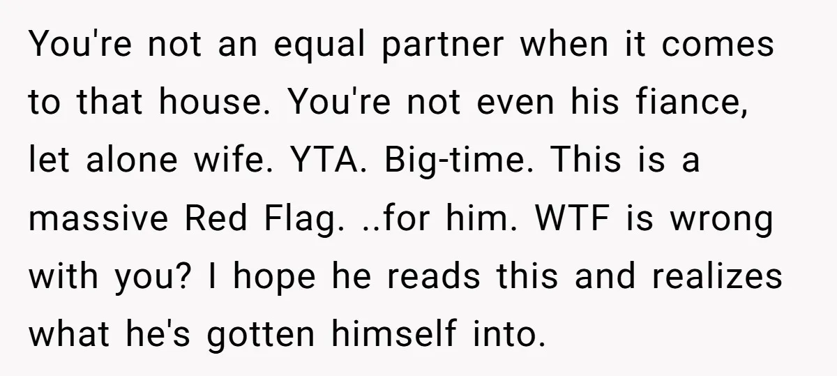 You're not an equal partner when it comes to that house. You're not even his fiance, let alone wife. YTA. Big-time. This is a massive Red Flag. ..for him. WTF...