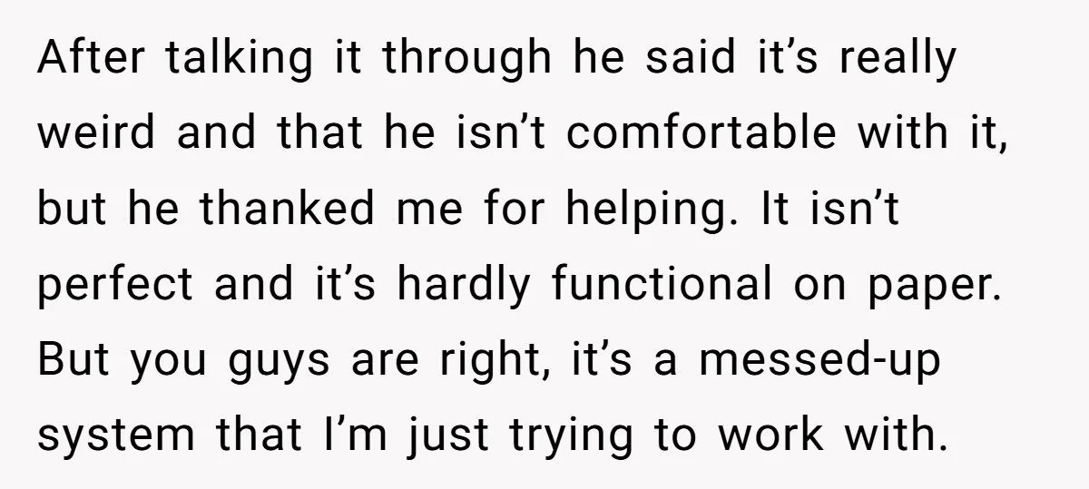 After talking it through he said it’s really weird and that he isn’t comfortable with it, but he thanked me for helping. It isn’t perfect and it’s hardly functional on...