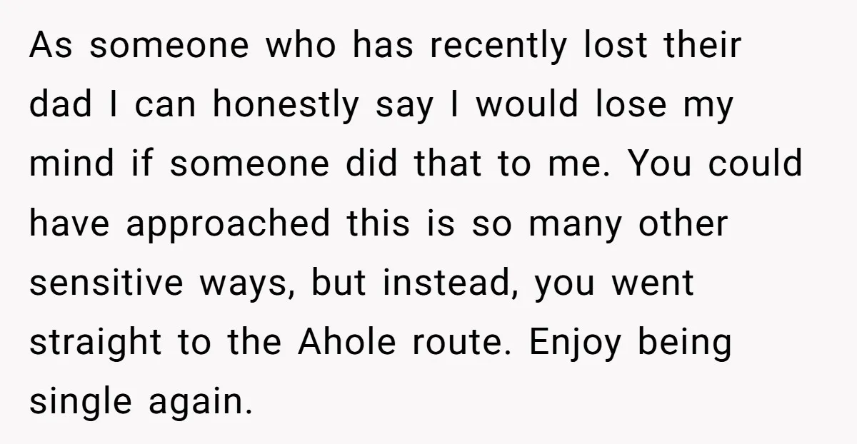 As someone who has recently lost their dad I can honestly say I would lose my mind if someone did that to me. You could have approached this is so...