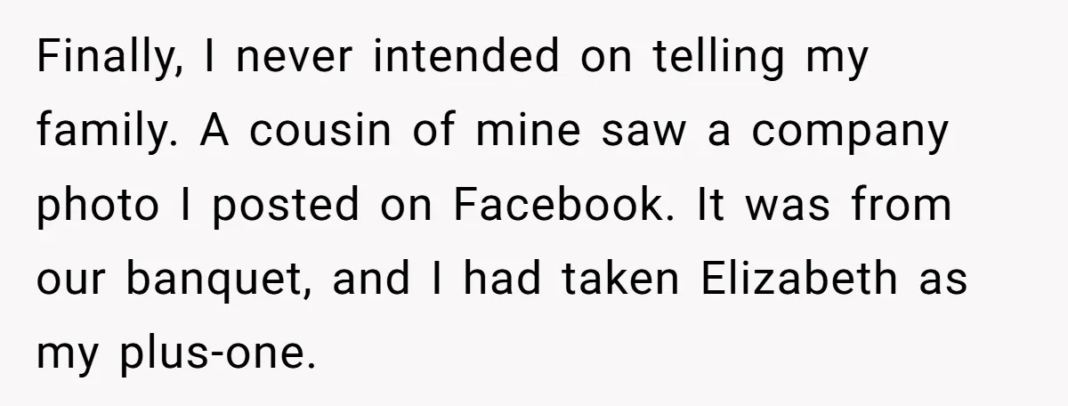 Finally, I never intended on telling my family. A cousin of mine saw a company photo I posted on Facebook. It was from our banquet, and I had taken Elizabeth...