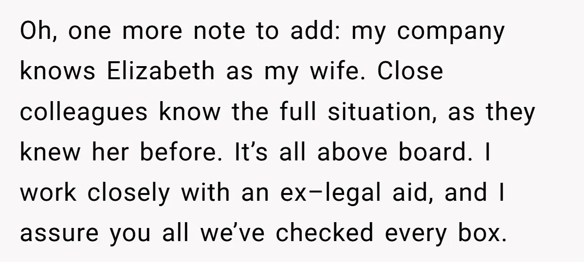 Oh, one more note to add: my company knows Elizabeth as my wife. Close colleagues know the full situation, as they knew her before. It’s all above board. I work...