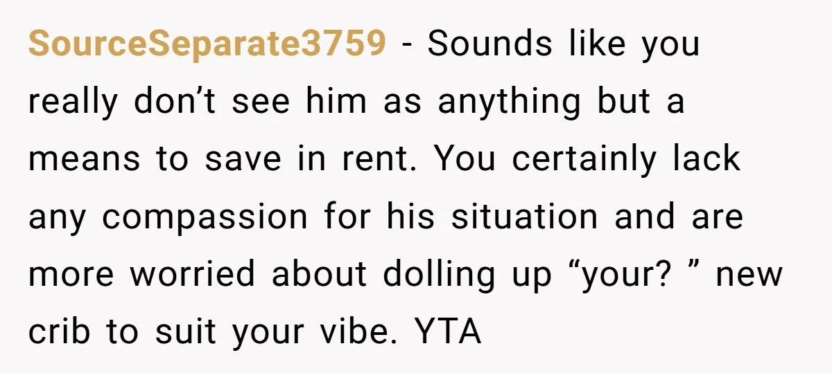 SourceSeparate3759 − Sounds like you really don’t see him as anything but a means to save in rent. You certainly lack any compassion for his situation and are more worried...