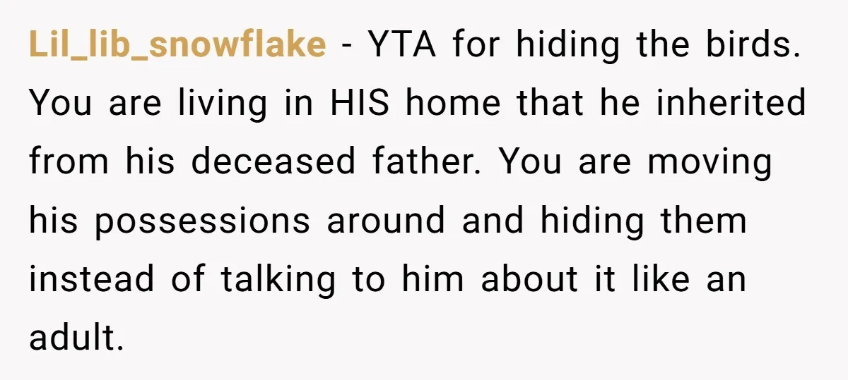 Lil_lib_snowflake − YTA for hiding the birds. You are living in HIS home that he inherited from his deceased father. You are moving his possessions around and hiding them instead...