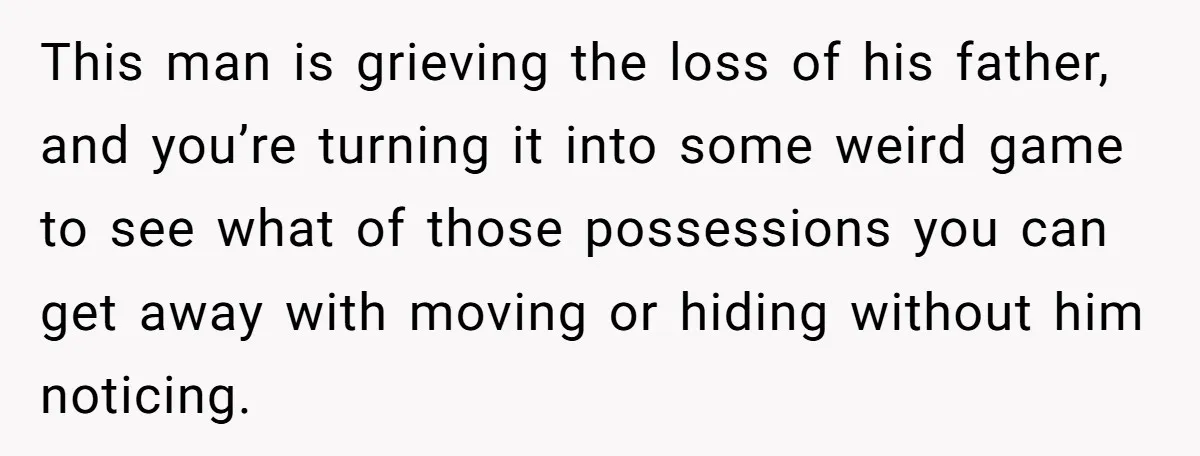This man is grieving the loss of his father, and you’re turning it into some weird game to see what of those possessions you can get away with moving or...