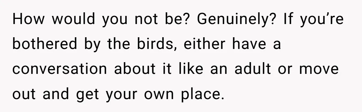How would you not be? Genuinely? If you’re bothered by the birds, either have a conversation about it like an adult or move out and get your own place.