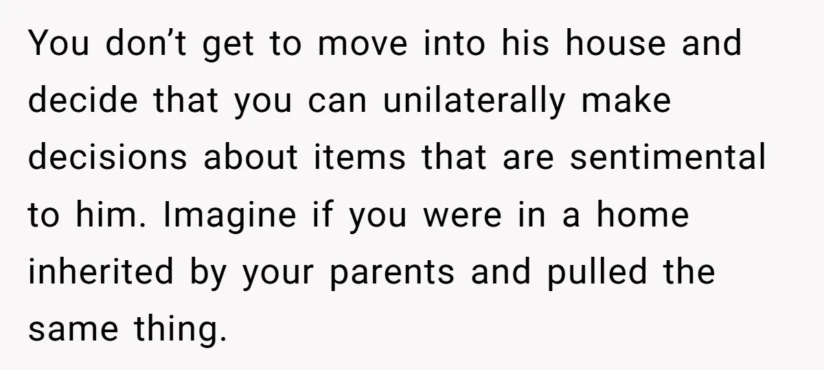 You don’t get to move into his house and decide that you can unilaterally make decisions about items that are sentimental to him. Imagine if you were in a home...