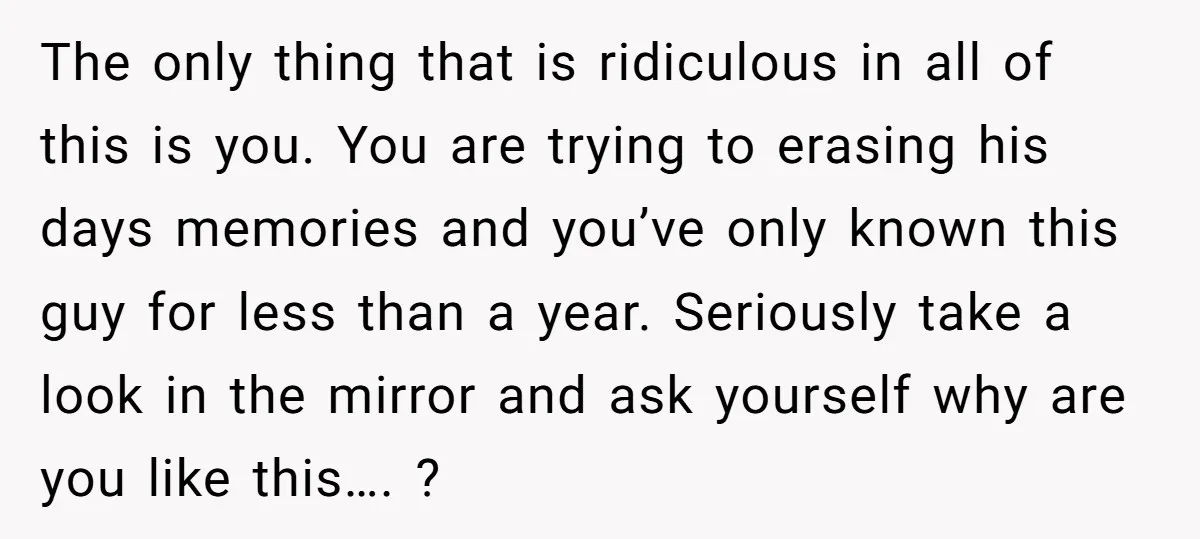 The only thing that is ridiculous in all of this is you. You are trying to erasing his days memories and you’ve only known this guy for less than a...