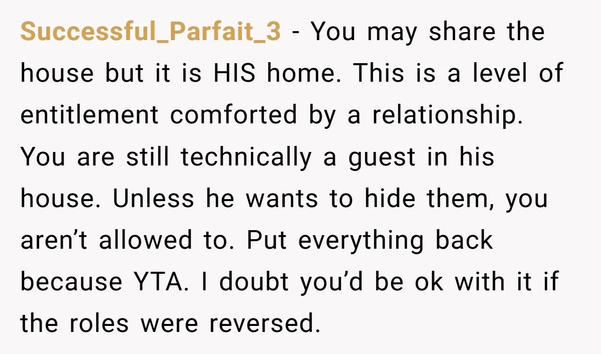 Successful_Parfait_3 − You may share the house but it is HIS home. This is a level of entitlement comforted by a relationship. You are still technically a guest in his...