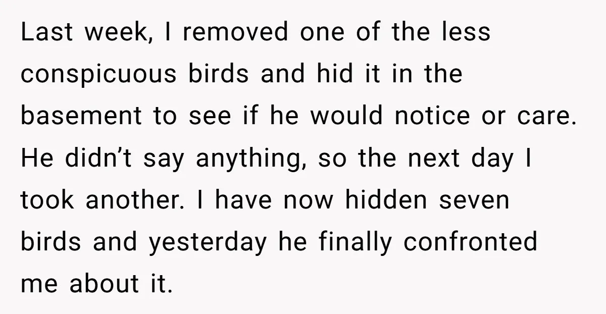 Last week, I removed one of the less conspicuous birds and hid it in the basement to see if he would notice or care. He didn’t say anything, so the...