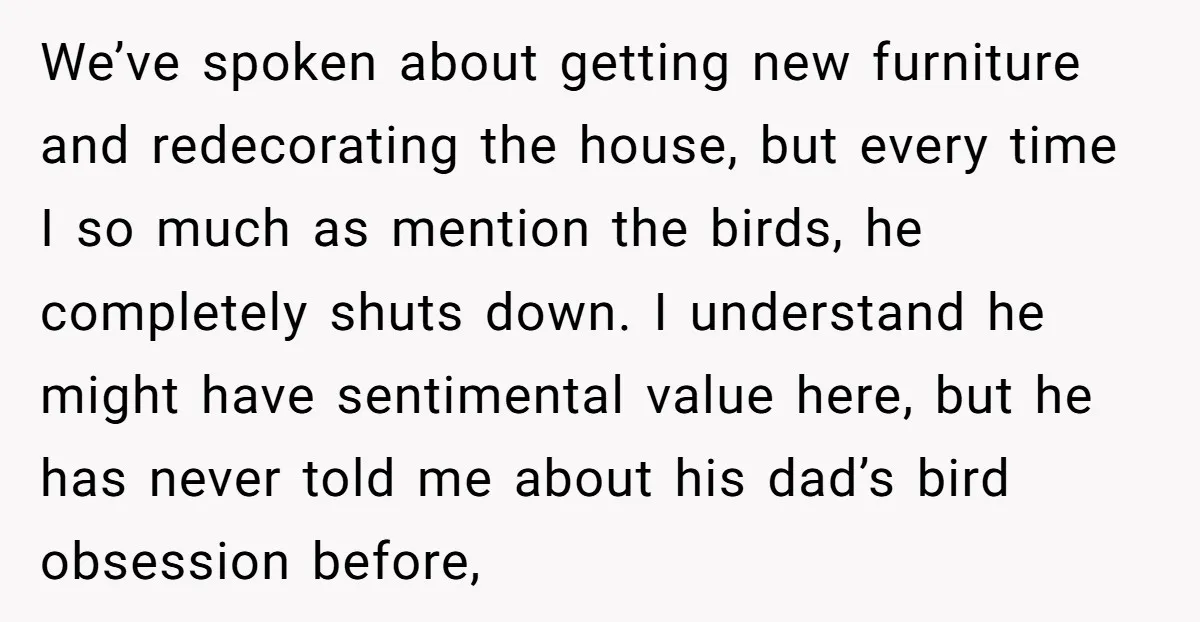 We’ve spoken about getting new furniture and redecorating the house, but every time I so much as mention the birds, he completely shuts down. I understand he might have sentimental...