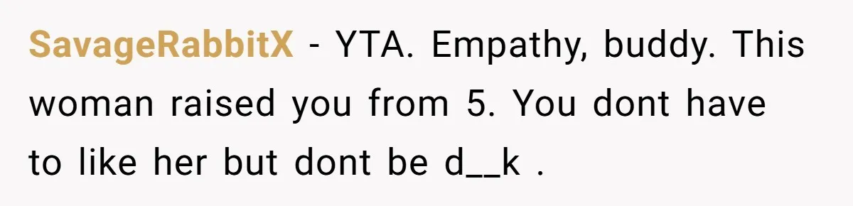 SavageRabbitX − YTA. Empathy, buddy. This woman raised you from 5. You dont have to like her but dont be d__k .