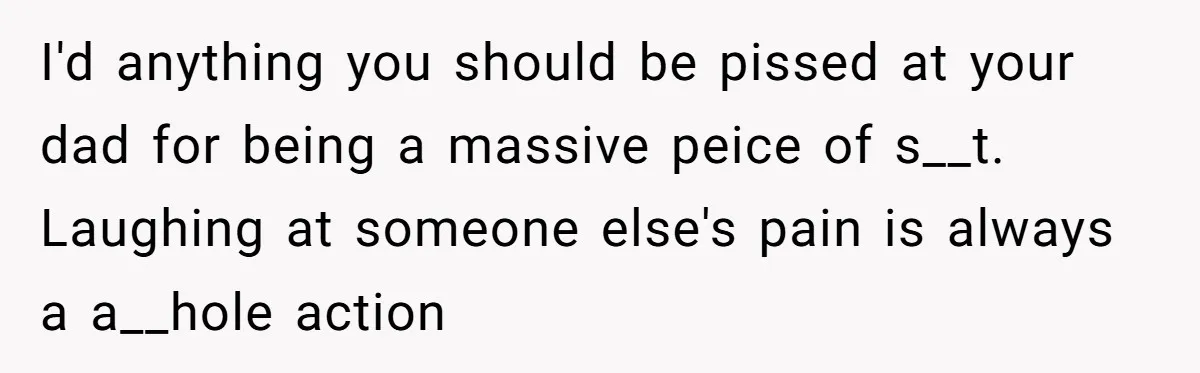 I'd anything you should be pissed at your dad for being a massive peice of s__t. Laughing at someone else's pain is always a a__hole action