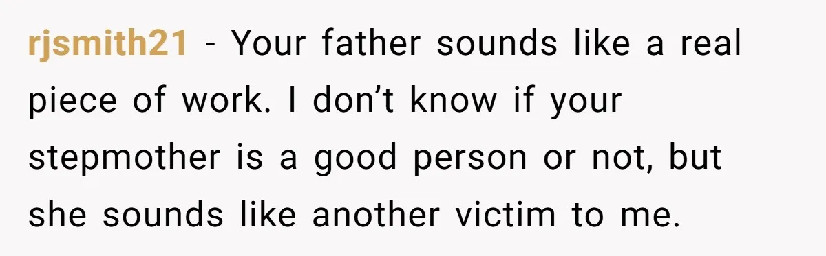 rjsmith21 − Your father sounds like a real piece of work. I don’t know if your stepmother is a good person or not, but she sounds like another victim to...
