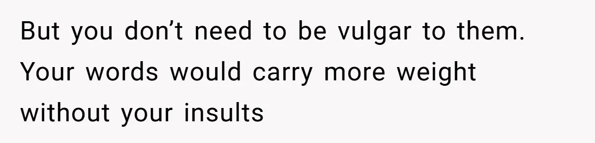But you don’t need to be vulgar to them. Your words would carry more weight without your insults