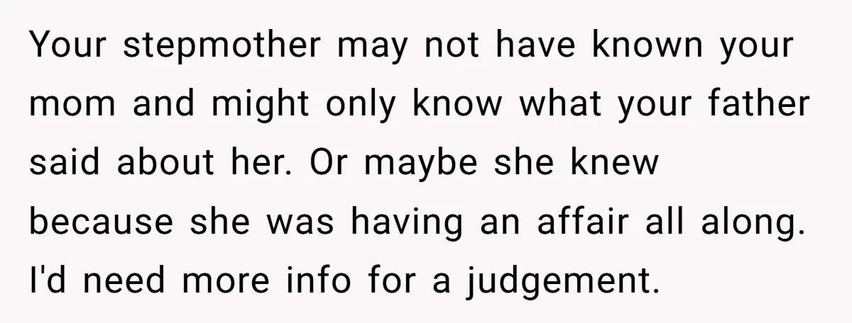 Your stepmother may not have known your mom and might only know what your father said about her. Or maybe she knew because she was having an affair all along....