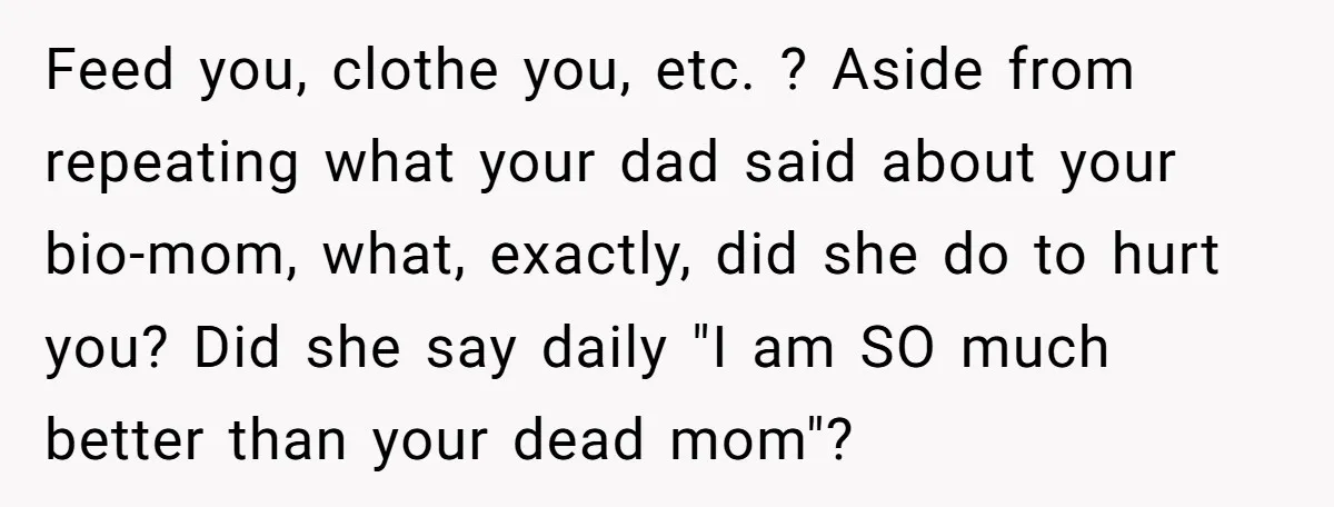 Feed you, clothe you, etc. ? Aside from repeating what your dad said about your bio-mom, what, exactly, did she do to hurt you? Did she say daily "I am...