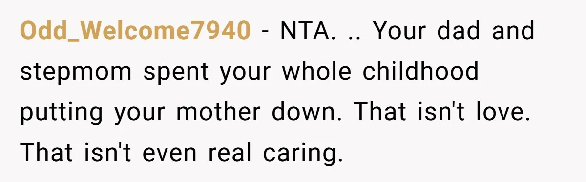 Odd_Welcome7940 − NTA. .. Your dad and stepmom spent your whole childhood putting your mother down. That isn't love. That isn't even real caring.