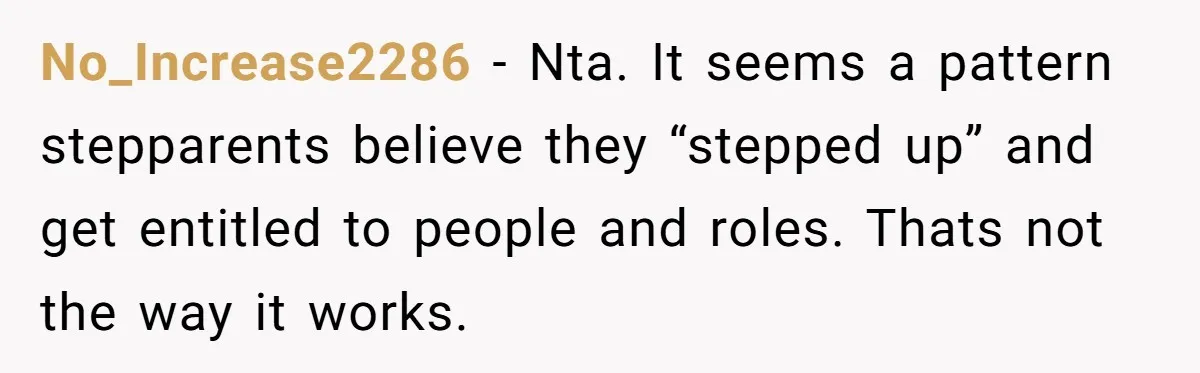 No_Increase2286 − Nta. It seems a pattern stepparents believe they “stepped up” and get entitled to people and roles. Thats not the way it works.