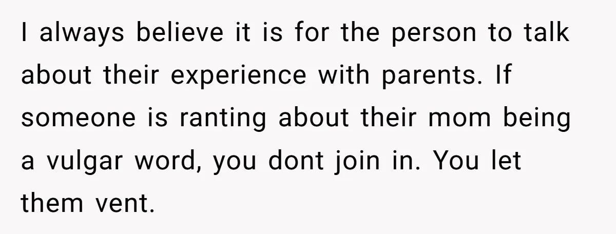 I always believe it is for the person to talk about their experience with parents. If someone is ranting about their mom being a vulgar word, you dont join in....