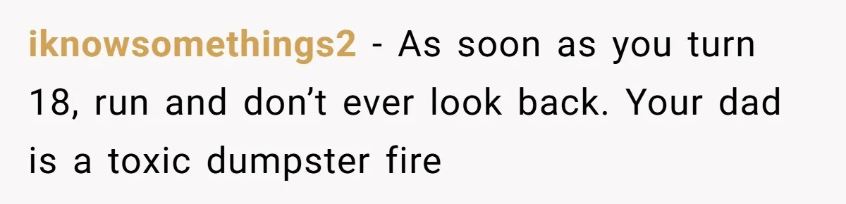iknowsomethings2 − As soon as you turn 18, run and don’t ever look back. Your dad is a toxic dumpster fire