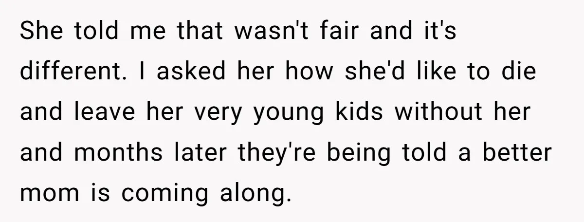 She told me that wasn't fair and it's different. I asked her how she'd like to die and leave her very young kids without her and months later they're being...