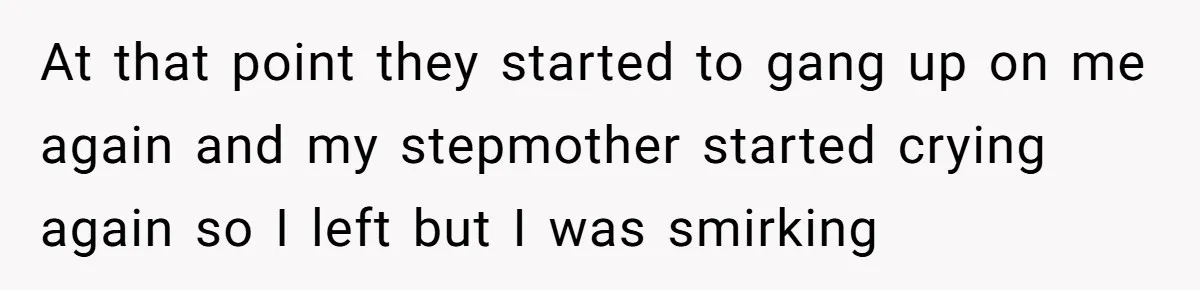 At that point they started to gang up on me again and my stepmother started crying again so I left but I was smirking