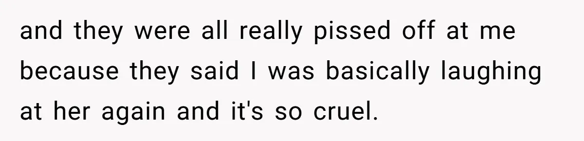and they were all really pissed off at me because they said I was basically laughing at her again and it's so cruel.