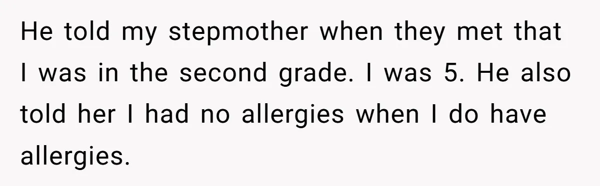 He told my stepmother when they met that I was in the second grade. I was 5. He also told her I had no allergies when I do have allergies.