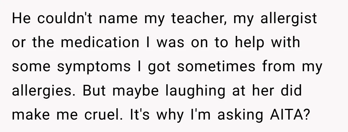 He couldn't name my teacher, my allergist or the medication I was on to help with some symptoms I got sometimes from my allergies. But maybe laughing at her did...