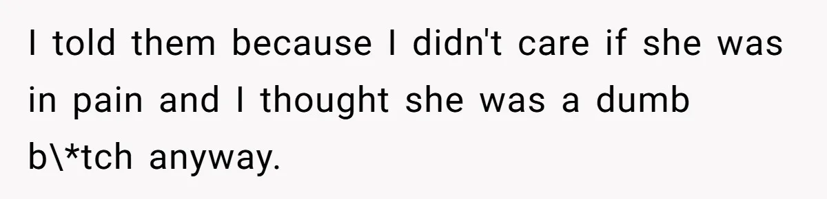 I told them because I didn't care if she was in pain and I thought she was a dumb b\*tch anyway.