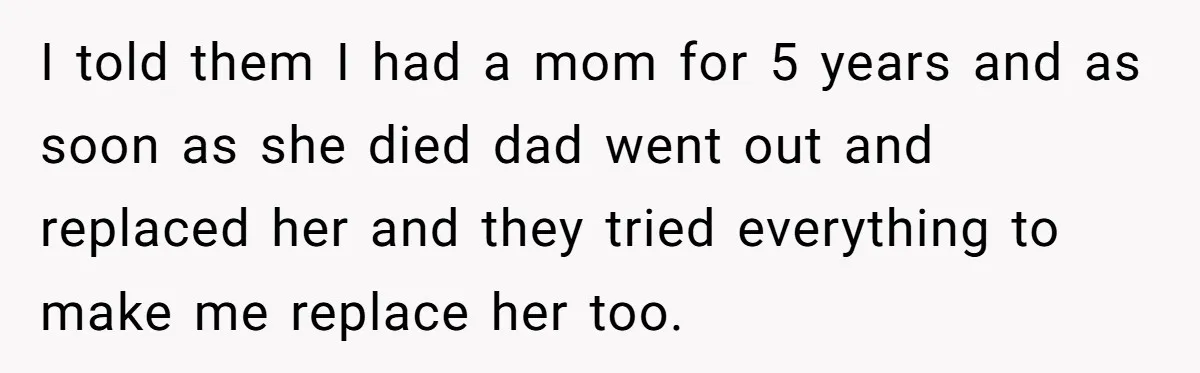I told them I had a mom for 5 years and as soon as she died dad went out and replaced her and they tried everything to make me replace...