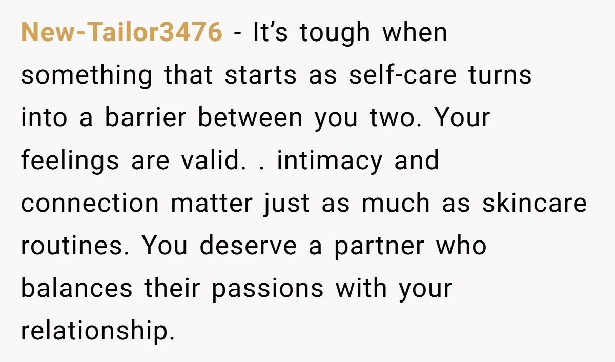 New-Tailor3476 − It’s tough when something that starts as self-care turns into a barrier between you two. Your feelings are valid. . intimacy and connection matter just as much as...