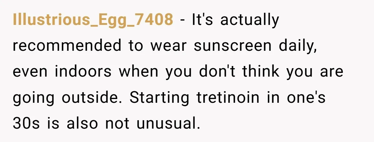 Illustrious_Egg_7408 − It's actually recommended to wear sunscreen daily, even indoors when you don't think you are going outside. Starting tretinoin in one's 30s is also not unusual.