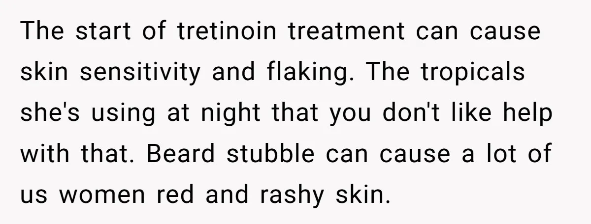 The start of tretinoin treatment can cause skin sensitivity and flaking. The tropicals she's using at night that you don't like help with that. Beard stubble can cause a lot...