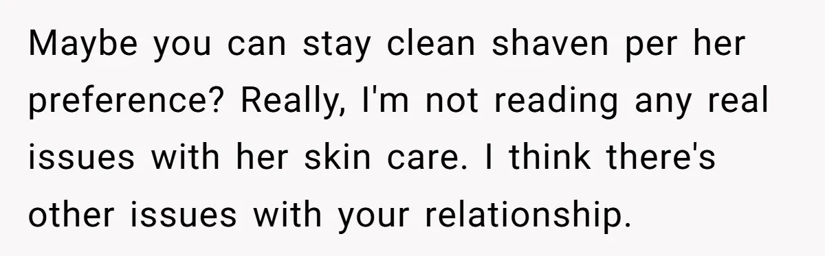 Maybe you can stay clean shaven per her preference? Really, I'm not reading any real issues with her skin care. I think there's other issues with your relationship.