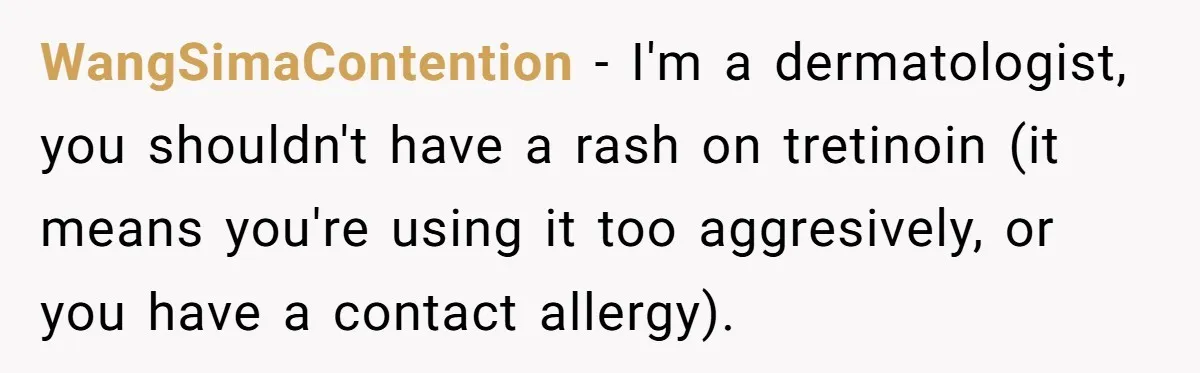 WangSimaContention − I'm a dermatologist, you shouldn't have a rash on tretinoin (it means you're using it too aggresively, or you have a contact allergy).