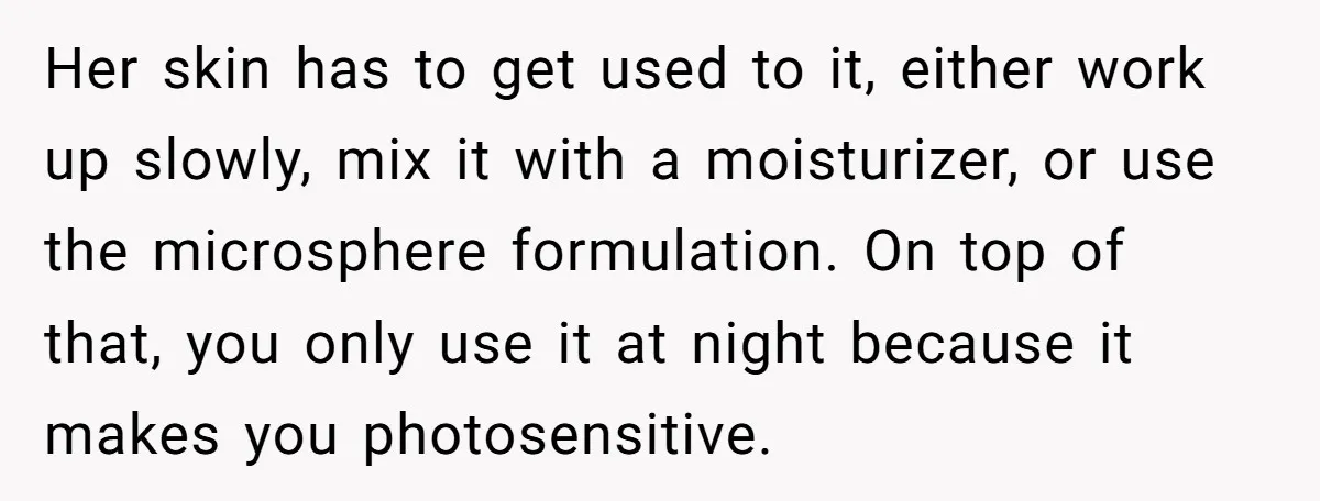 Her skin has to get used to it, either work up slowly, mix it with a moisturizer, or use the microsphere formulation. On top of that, you only use it...