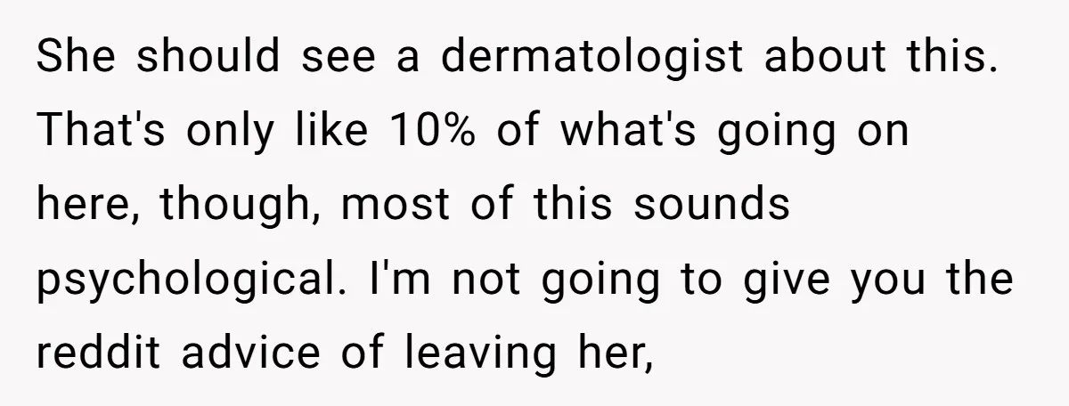 She should see a dermatologist about this. That's only like 10% of what's going on here, though, most of this sounds psychological. I'm not going to give you the reddit...
