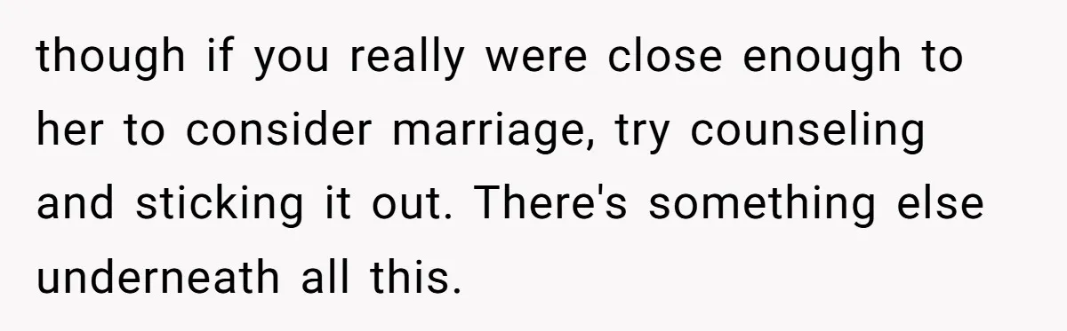 though if you really were close enough to her to consider marriage, try counseling and sticking it out. There's something else underneath all this.